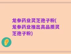 龙参药业灵芝孢子粉(龙参药业推出高品质灵芝孢子粉)