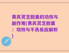 黄芪灵芝胶囊的功效与副作用(黄芪灵芝胶囊：功效与不良反应解析)
