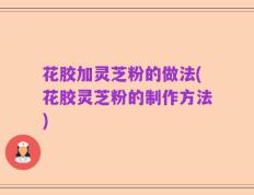 花胶加灵芝粉的做法(花胶灵芝粉的制作方法)