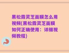 黑松露灵芝面膜怎么用视频(黑松露灵芝面膜如何正确使用：详细视频教程)