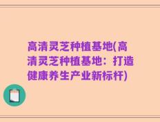 高清灵芝种植基地(高清灵芝种植基地：打造健康养生产业新标杆)
