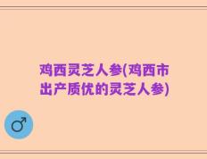 鸡西灵芝人参(鸡西市出产质优的灵芝人参)