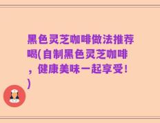 黑色灵芝咖啡做法推荐喝(自制黑色灵芝咖啡，健康美味一起享受！)