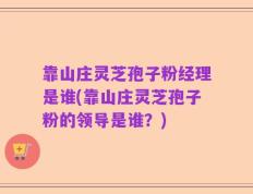 靠山庄灵芝孢子粉经理是谁(靠山庄灵芝孢子粉的领导是谁？)