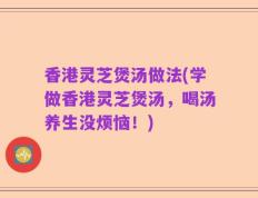 香港灵芝煲汤做法(学做香港灵芝煲汤，喝汤养生没烦恼！)