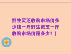 野生灵芝收购市场价多少钱一斤野生灵芝一斤收购市场价是多少？)