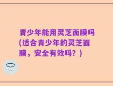 青少年能用灵芝面膜吗(适合青少年的灵芝面膜，安全有效吗？)