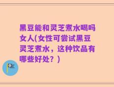 黑豆能和灵芝煮水喝吗女人(女性可尝试黑豆灵芝煮水，这种饮品有哪些好处？)