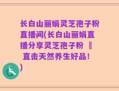 长白山丽娟灵芝孢子粉直播间(长白山丽娟直播分享灵芝孢子粉 – 直击天然养生好品！)
