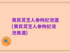 黄芪灵芝人参枸杞泡酒(黄芪灵芝人参枸杞浸泡美酒)