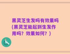 黑灵芝生发吗有效果吗(黑灵芝能起到生发作用吗？效果如何？)