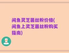 闲鱼灵芝菌丝粉价格(闲鱼上灵芝菌丝粉购买指南)