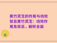 黑竹灵芝的作用与功效禁忌黑竹灵芝：功效作用及禁忌，解析全面