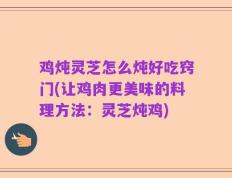 鸡炖灵芝怎么炖好吃窍门(让鸡肉更美味的料理方法：灵芝炖鸡)