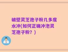 破壁灵芝孢子粉几多度水冲(如何正确冲泡灵芝孢子粉？)