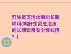 野生灵芝泡水喝能长期喝吗(喝野生灵芝泡水的长期饮用安全性如何？)