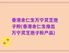 香港余仁生万宁灵芝孢子粉(香港余仁生推出万宁灵芝孢子粉产品)