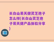 长白山易天健灵芝孢子怎么样(长白山灵芝孢子易天健产品体验分享)
