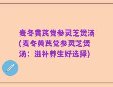 麦冬黄芪党参灵芝煲汤(麦冬黄芪党参灵芝煲汤：滋补养生好选择)