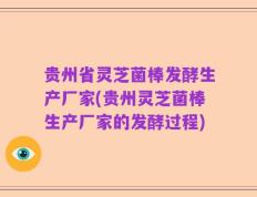 贵州省灵芝菌棒发酵生产厂家(贵州灵芝菌棒生产厂家的发酵过程)