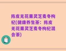 陈皮无花果灵芝麦冬枸杞(健康养生茶：陈皮无花果灵芝麦冬枸杞混合茶)