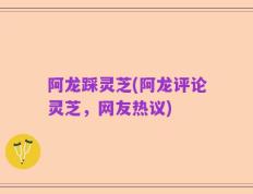 阿龙踩灵芝(阿龙评论灵芝，网友热议)