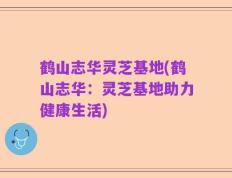 鹤山志华灵芝基地(鹤山志华：灵芝基地助力健康生活)