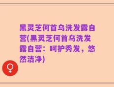 黑灵芝何首乌洗发露自营(黑灵芝何首乌洗发露自营：呵护秀发，悠然洁净)