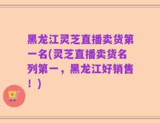 黑龙江灵芝直播卖货第一名(灵芝直播卖货名列第一，黑龙江好销售！)