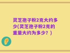 灵芝孢子粉2克大约多少(灵芝孢子粉2克的重量大约为多少？)