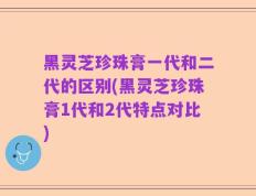黑灵芝珍珠膏一代和二代的区别(黑灵芝珍珠膏1代和2代特点对比)