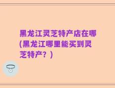 黑龙江灵芝特产店在哪(黑龙江哪里能买到灵芝特产？)