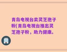 青岛电视台卖灵芝孢子粉(青岛电视台推出灵芝孢子粉，助力健康。