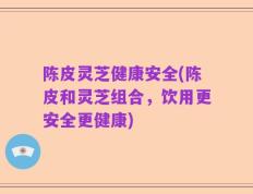 陈皮灵芝健康安全(陈皮和灵芝组合，饮用更安全更健康)