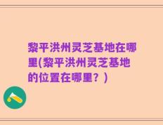 黎平洪州灵芝基地在哪里(黎平洪州灵芝基地的位置在哪里？)