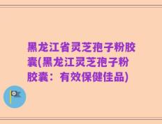 黑龙江省灵芝孢子粉胶囊(黑龙江灵芝孢子粉胶囊：有效保健佳品)