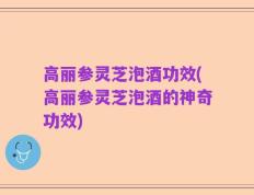 高丽参灵芝泡酒功效(高丽参灵芝泡酒的神奇功效)