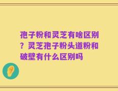 孢子粉和灵芝有啥区别？灵芝孢子粉头道粉和破壁有什么区别吗