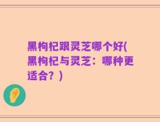 黑枸杞跟灵芝哪个好(黑枸杞与灵芝：哪种更适合？)