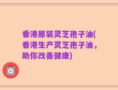 香港原装灵芝孢子油(香港生产灵芝孢子油，助你改善健康)