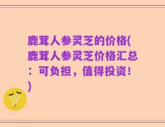 鹿茸人参灵芝的价格(鹿茸人参灵芝价格汇总：可负担，值得投资！)