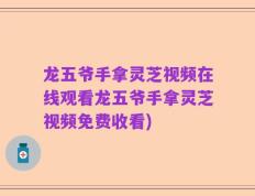 龙五爷手拿灵芝视频在线观看龙五爷手拿灵芝视频免费收看)