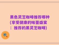黑色灵芝咖啡推荐哪种(享受健康的味蕾盛宴：推荐的黑灵芝咖啡)