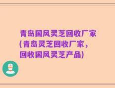 青岛国风灵芝回收厂家(青岛灵芝回收厂家，回收国风灵芝产品)