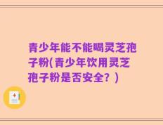青少年能不能喝灵芝孢子粉(青少年饮用灵芝孢子粉是否安全？)