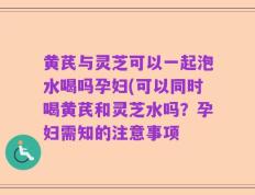 黄芪与灵芝可以一起泡水喝吗孕妇(可以同时喝黄芪和灵芝水吗？孕妇需知的注意事项
