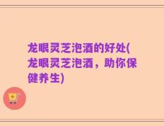 龙眼灵芝泡酒的好处(龙眼灵芝泡酒，助你保健养生)