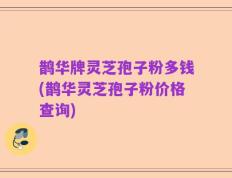 鹊华牌灵芝孢子粉多钱(鹊华灵芝孢子粉价格查询)