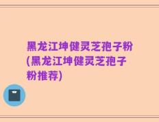黑龙江坤健灵芝孢子粉(黑龙江坤健灵芝孢子粉推荐)