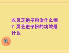 吃灵芝孢子粉治什么病？灵芝孢子粉的功效是什么